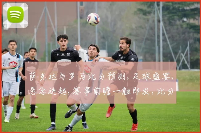 萨克达与罗马比分预测,足球盛宴,悬念迭起,赛事前瞻一触即发,比分谁主沉浮