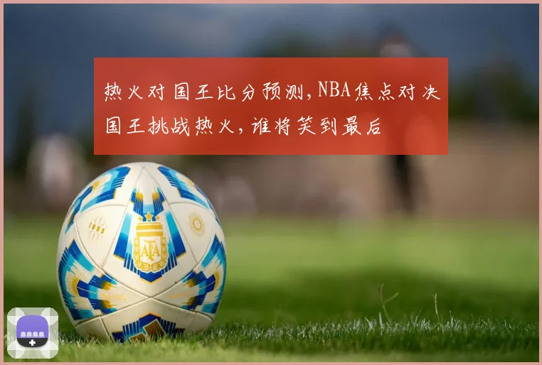 热火对国王比分预测,NBA焦点对决国王挑战热火,谁将笑到最后